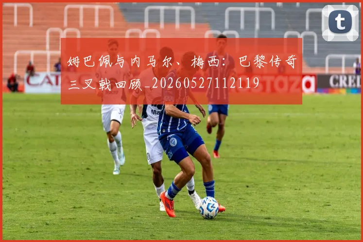 姆巴佩与内马尔、梅西：巴黎传奇三叉戟回顾_20260527112119