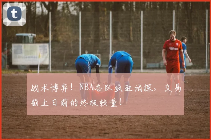 战术博弈！NBA各队疯狂试探，交易截止日前的终极较量！