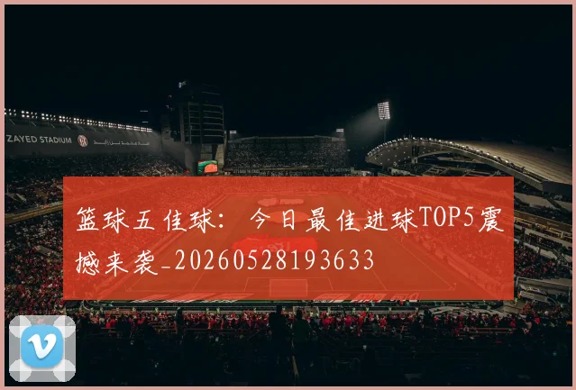 篮球五佳球：今日最佳进球TOP5震撼来袭_20260528193633