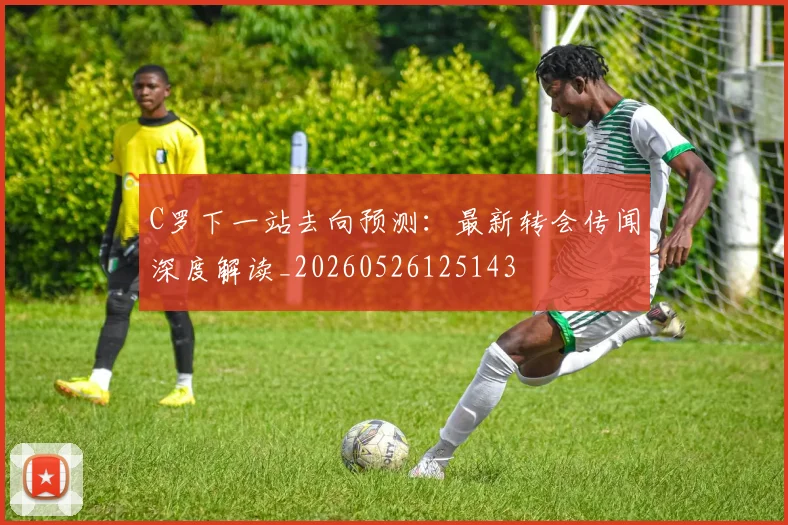 C罗下一站去向预测：最新转会传闻深度解读_20260526125143
