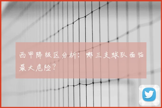 西甲降级区分析:哪三支球队面临最大危险?