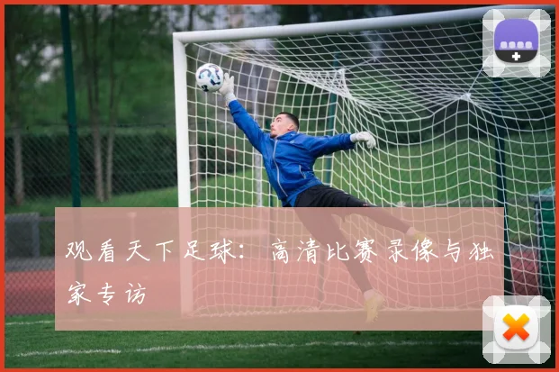 观看天下足球：高清比赛录像与独家专访