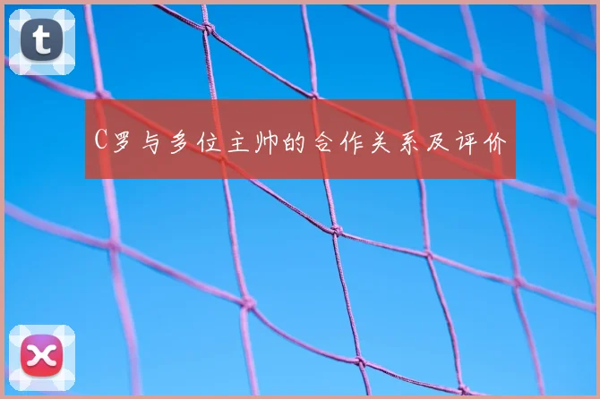 C罗与多位主帅的合作关系及评价
