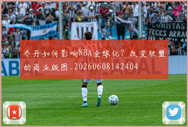 乔丹如何影响NBA全球化？改变联盟的商业版图_20260608142404