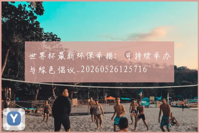 世界杯最新环保举措:可持续举办与绿色倡议_20260526125716