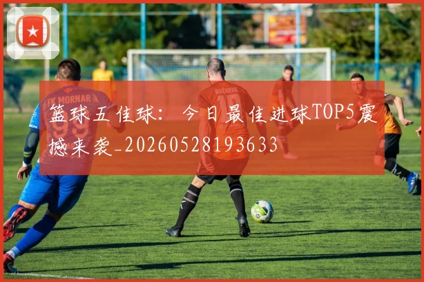篮球五佳球：今日最佳进球TOP5震撼来袭_20260528193633